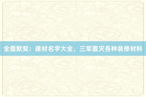 全面默契：建材名字大全，三军覆灭各种装修材料