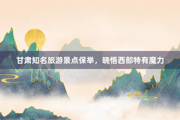 甘肃知名旅游景点保举，晓悟西部特有魔力
